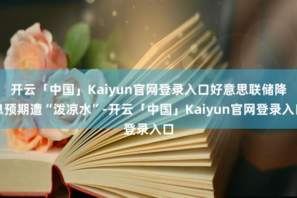开云「中国」Kaiyun官网登录入口好意思联储降息预期遭“泼凉水”-开云「中国」Kaiyun官网登录入口