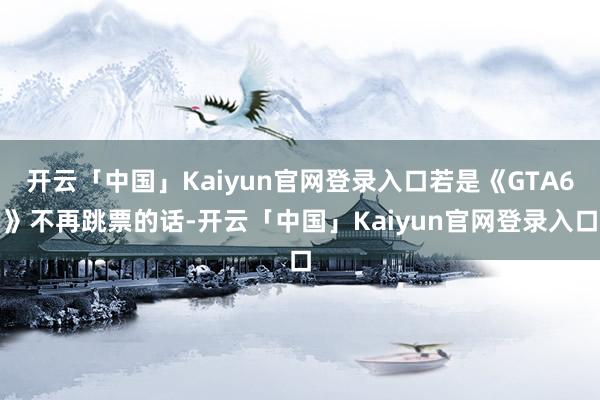 开云「中国」Kaiyun官网登录入口若是《GTA6》不再跳票的话-开云「中国」Kaiyun官网登录入