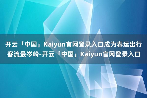 开云「中国」Kaiyun官网登录入口成为春运出行客流最岑岭-开云「中国」Kaiyun官网登录入口