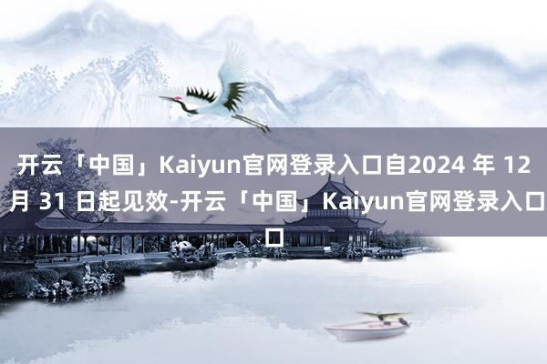 开云「中国」Kaiyun官网登录入口自2024 年 12 月 31 日起见效-开云「中国」Kaiyun官网登录入口
