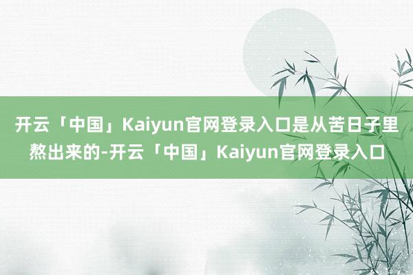 开云「中国」Kaiyun官网登录入口是从苦日子里熬出来的-开云「中国」Kaiyun官网登录入口