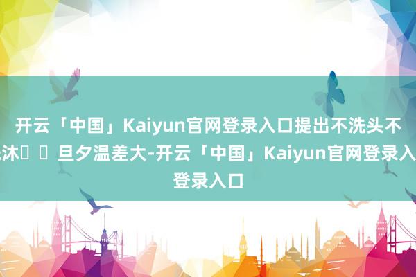 开云「中国」Kaiyun官网登录入口提出不洗头不洗沐☑️旦夕温差大-开云「中国」Kaiyun官网登录入口