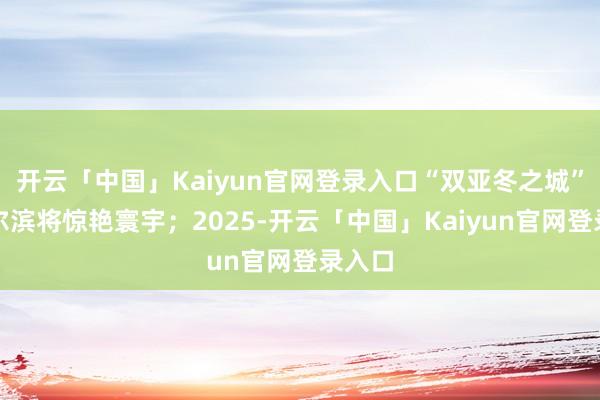开云「中国」Kaiyun官网登录入口“双亚冬之城”的哈尔滨将惊艳寰宇；2025-开云「中国」Kaiyun官网登录入口