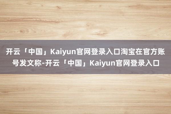 开云「中国」Kaiyun官网登录入口淘宝在官方账号发文称-开云「中国」Kaiyun官网登录入口