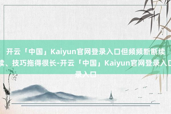 开云「中国」Kaiyun官网登录入口但频频断断续续、技巧拖得很长-开云「中国」Kaiyun官网登录入口