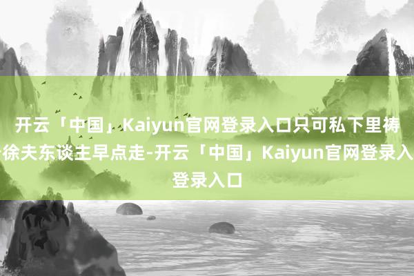 开云「中国」Kaiyun官网登录入口只可私下里祷告徐夫东谈主早点走-开云「中国」Kaiyun官网登录入口