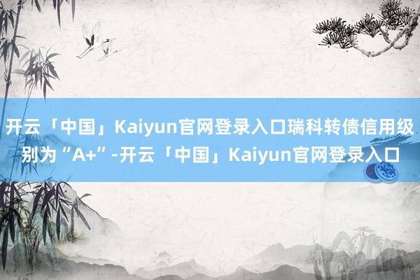 开云「中国」Kaiyun官网登录入口瑞科转债信用级别为“A+”-开云「中国」Kaiyun官网登录入口