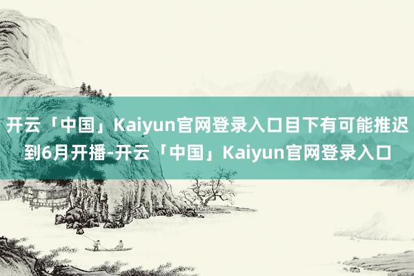 开云「中国」Kaiyun官网登录入口目下有可能推迟到6月开播-开云「中国」Kaiyun官网登录入口