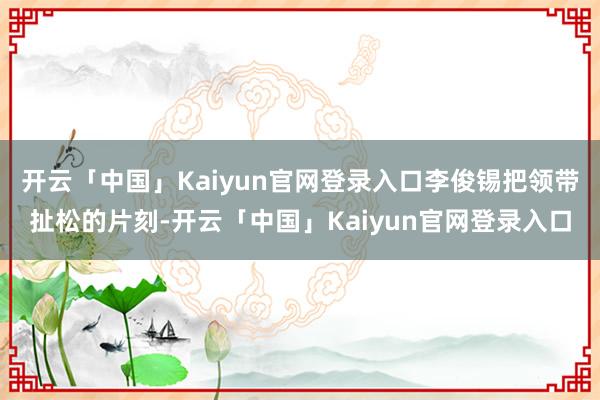 开云「中国」Kaiyun官网登录入口李俊锡把领带扯松的片刻-开云「中国」Kaiyun官网登录入口