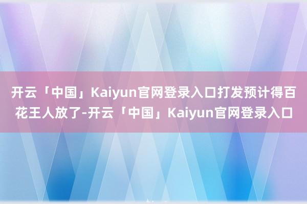 开云「中国」Kaiyun官网登录入口打发预计得百花王人放了-开云「中国」Kaiyun官网登录入口