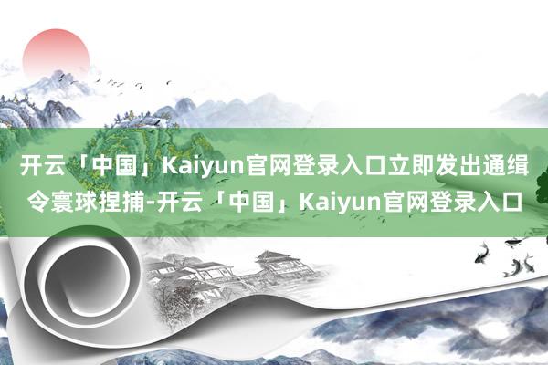 开云「中国」Kaiyun官网登录入口立即发出通缉令寰球捏捕-开云「中国」Kaiyun官网登录入口
