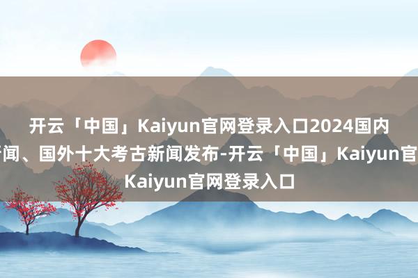 开云「中国」Kaiyun官网登录入口2024国内十大考古新闻、国外十大考古新闻发布-开云「中国」Ka