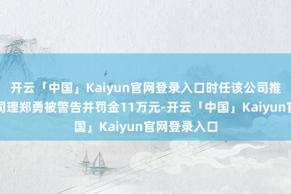 开云「中国」Kaiyun官网登录入口时任该公司推论董事、总司理郑勇被警告并罚金11万元-开云「中国」
