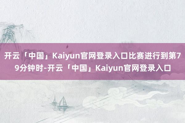 开云「中国」Kaiyun官网登录入口比赛进行到第79分钟时-开云「中国」Kaiyun官网登录入口