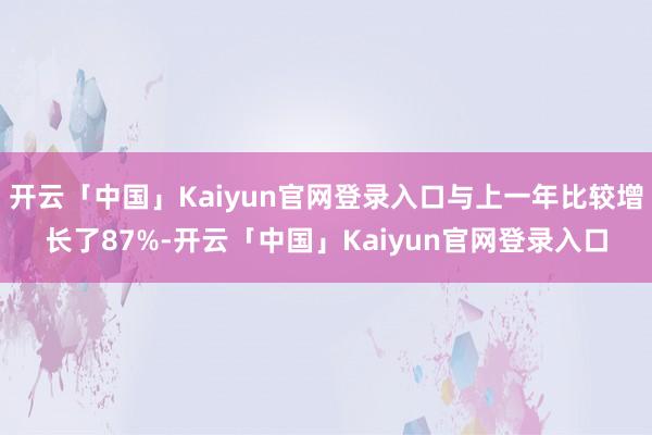 开云「中国」Kaiyun官网登录入口与上一年比较增长了87%-开云「中国」Kaiyun官网登录入口