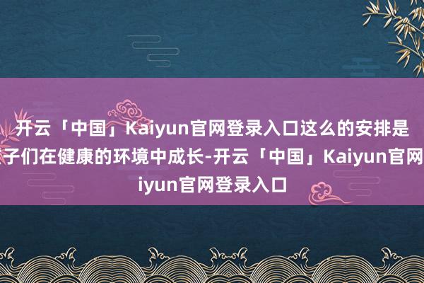 开云「中国」Kaiyun官网登录入口这么的安排是为了让孩子们在健康的环境中成长-开云「中国」Kaiyun官网登录入口