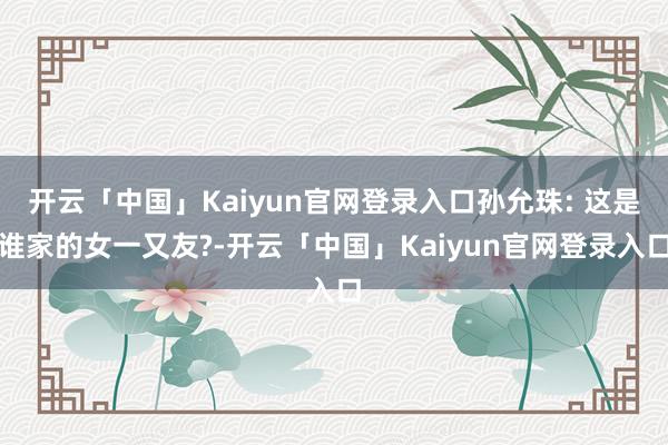 开云「中国」Kaiyun官网登录入口孙允珠: 这是谁家的女一又友?-开云「中国」Kaiyun官网登录