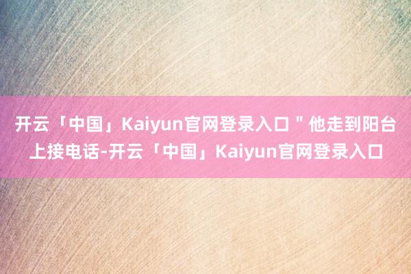 开云「中国」Kaiyun官网登录入口＂他走到阳台上接电话-开云「中国」Kaiyun官网登录入口