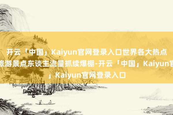 开云「中国」Kaiyun官网登录入口世界各大热点旅游城市及旅游景点东谈主流量抓续爆棚-开云「中国」Kaiyun官网登录入口