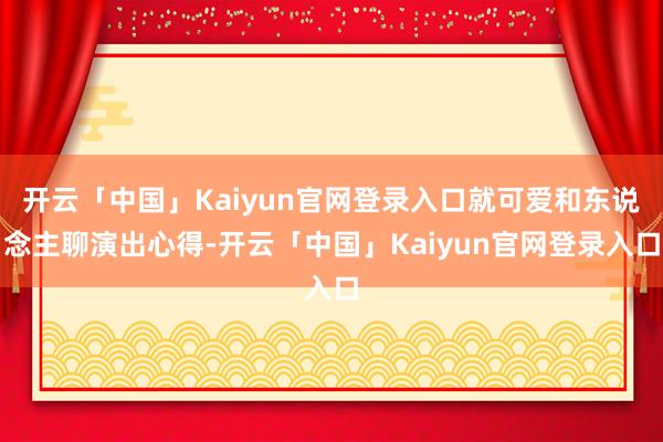 开云「中国」Kaiyun官网登录入口就可爱和东说念主聊演出心得-开云「中国」Kaiyun官网登录入口