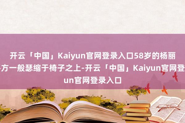 开云「中国」Kaiyun官网登录入口58岁的杨丽坤如平方一般瑟缩于椅子之上-开云「中国」Kaiyun