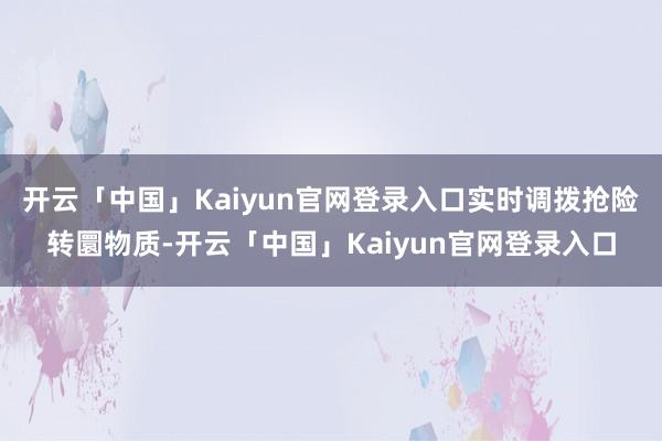 开云「中国」Kaiyun官网登录入口实时调拨抢险转圜物质-开云「中国」Kaiyun官网登录入口
