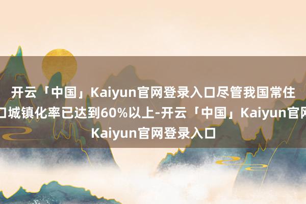 开云「中国」Kaiyun官网登录入口尽管我国常住东说念主口城镇化率已达到60%以上-开云「中国」Ka