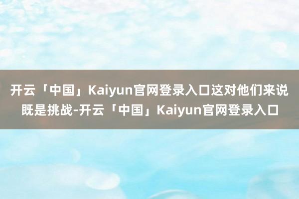 开云「中国」Kaiyun官网登录入口这对他们来说既是挑战-开云「中国」Kaiyun官网登录入口