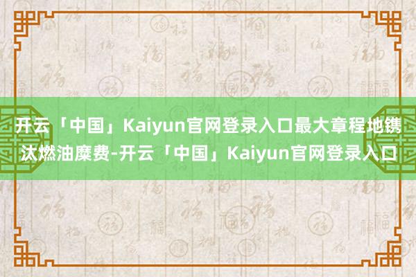 开云「中国」Kaiyun官网登录入口最大章程地镌汰燃油糜费-开云「中国」Kaiyun官网登录入口