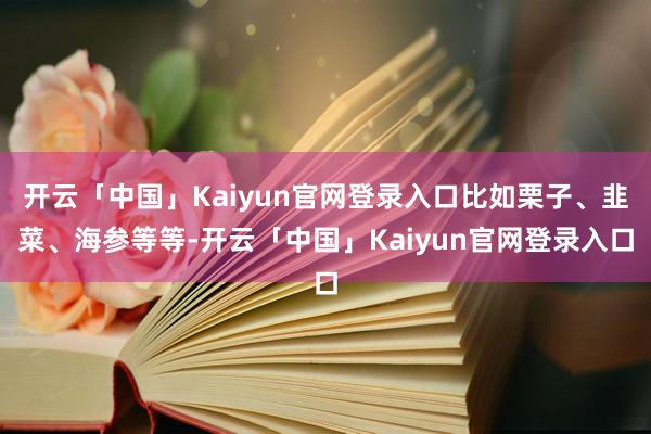 开云「中国」Kaiyun官网登录入口比如栗子、韭菜、海参等等-开云「中国」Kaiyun官网登录入口
