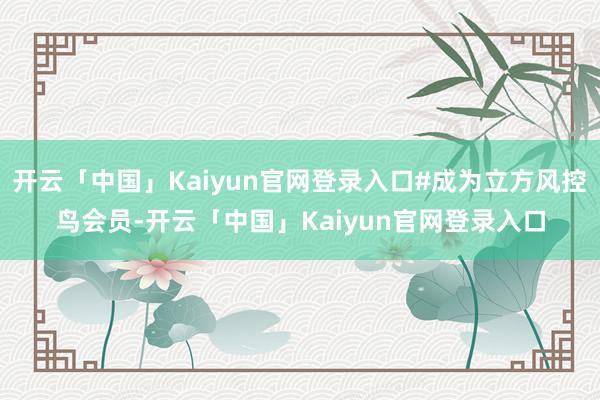 开云「中国」Kaiyun官网登录入口#成为立方风控鸟会员-开云「中国」Kaiyun官网登录入口