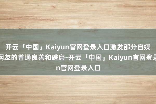开云「中国」Kaiyun官网登录入口激发部分自媒体及网友的普通良善和磋磨-开云「中国」Kaiyun官