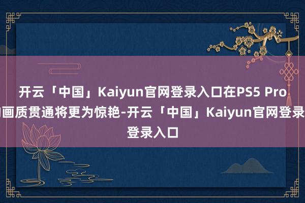 开云「中国」Kaiyun官网登录入口在PS5 Pro上的画质贯通将更为惊艳-开云「中国」Kaiyun官网登录入口