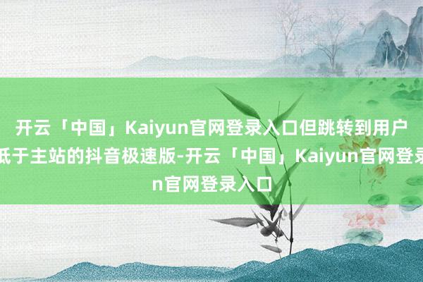 开云「中国」Kaiyun官网登录入口但跳转到用户体量低于主站的抖音极速版-开云「中国」Kaiyun官