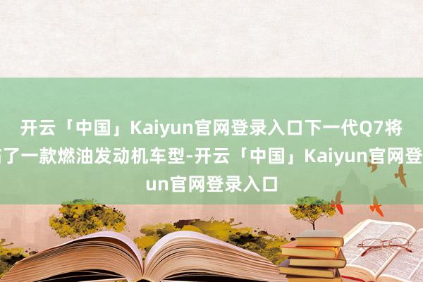 开云「中国」Kaiyun官网登录入口下一代Q7将是其临了一款燃油发动机车型-开云「中国」Kaiyun