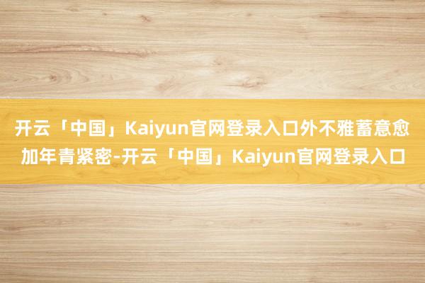 开云「中国」Kaiyun官网登录入口外不雅蓄意愈加年青紧密-开云「中国」Kaiyun官网登录入口