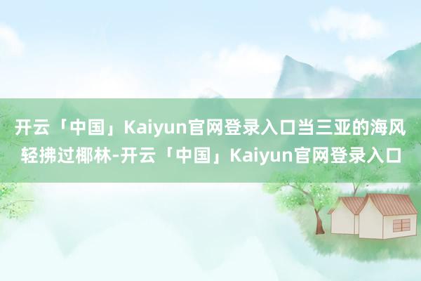 开云「中国」Kaiyun官网登录入口当三亚的海风轻拂过椰林-开云「中国」Kaiyun官网登录入口