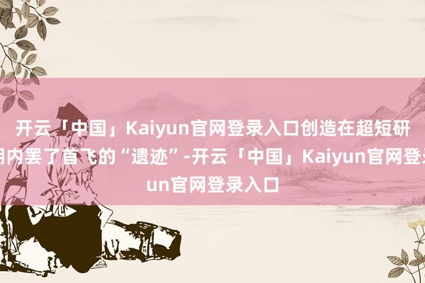 开云「中国」Kaiyun官网登录入口创造在超短研发周期内罢了首飞的“遗迹”-开云「中国」Kaiyun