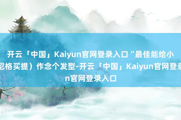 开云「中国」Kaiyun官网登录入口“最佳能给小尼（尼格买提）作念个发型-开云「中国」Kaiyun官