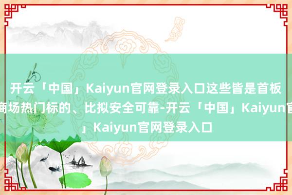 开云「中国」Kaiyun官网登录入口这些皆是首板或一进二的商场热门标的、比拟安全可靠-开云「中国」Kaiyun官网登录入口