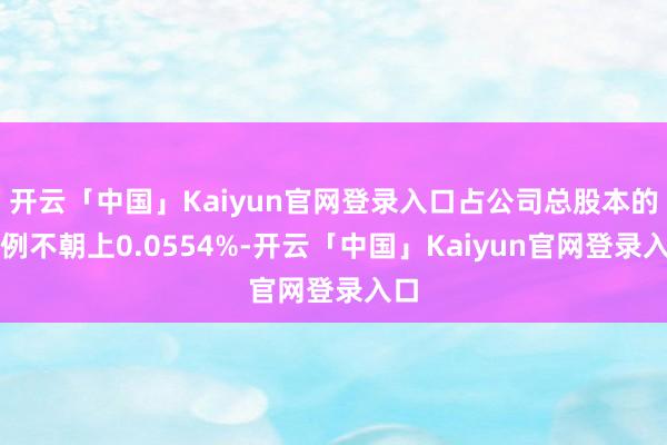 开云「中国」Kaiyun官网登录入口占公司总股本的比例不朝上0.0554%-开云「中国」Kaiyun官网登录入口