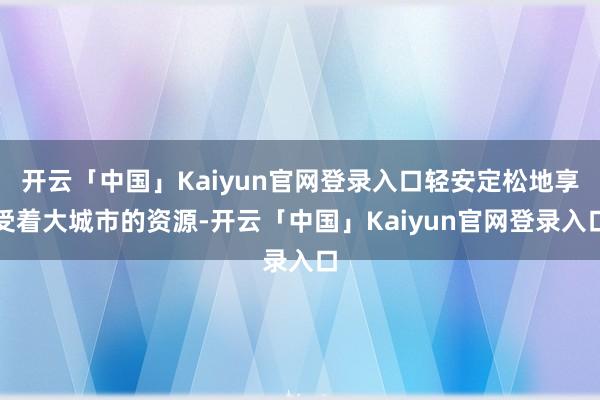 开云「中国」Kaiyun官网登录入口轻安定松地享受着大城市的资源-开云「中国」Kaiyun官网登录入