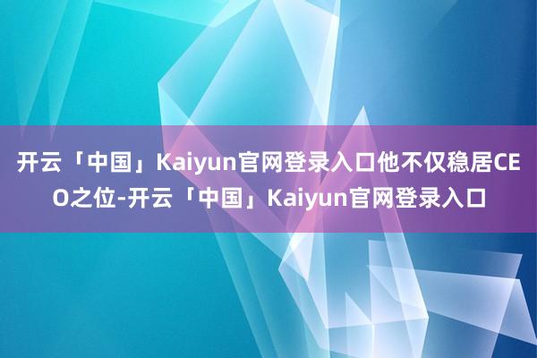 开云「中国」Kaiyun官网登录入口他不仅稳居CEO之位-开云「中国」Kaiyun官网登录入口