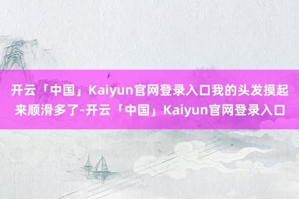 开云「中国」Kaiyun官网登录入口我的头发摸起来顺滑多了-开云「中国」Kaiyun官网登录入口