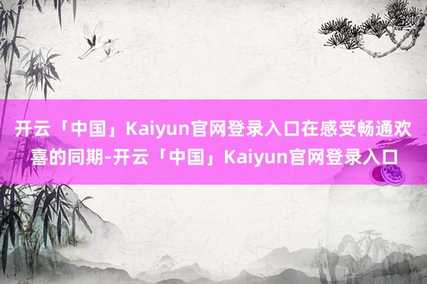 开云「中国」Kaiyun官网登录入口在感受畅通欢喜的同期-开云「中国」Kaiyun官网登录入口