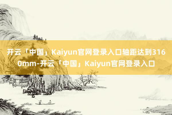 开云「中国」Kaiyun官网登录入口轴距达到3160mm-开云「中国」Kaiyun官网登录入口