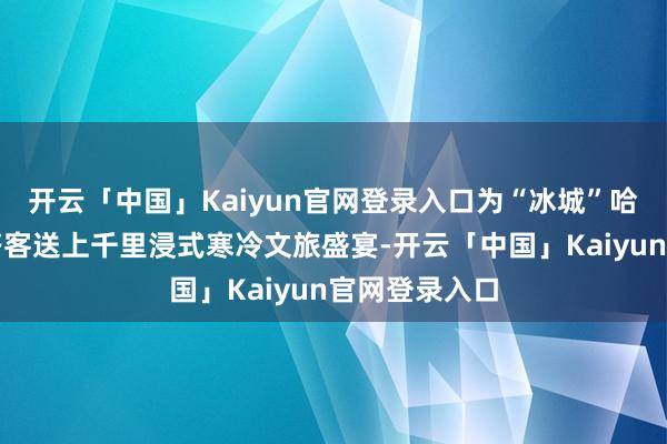 开云「中国」Kaiyun官网登录入口为“冰城”哈尔滨的市民搭客送上千里浸式寒冷文旅盛宴-开云「中国」