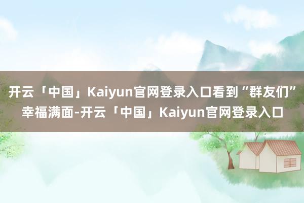 开云「中国」Kaiyun官网登录入口看到“群友们”幸福满面-开云「中国」Kaiyun官网登录入口