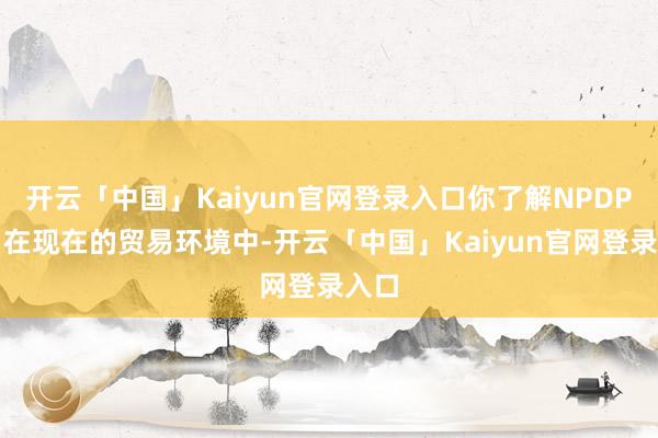 开云「中国」Kaiyun官网登录入口你了解NPDP吗？在现在的贸易环境中-开云「中国」Kaiyun官