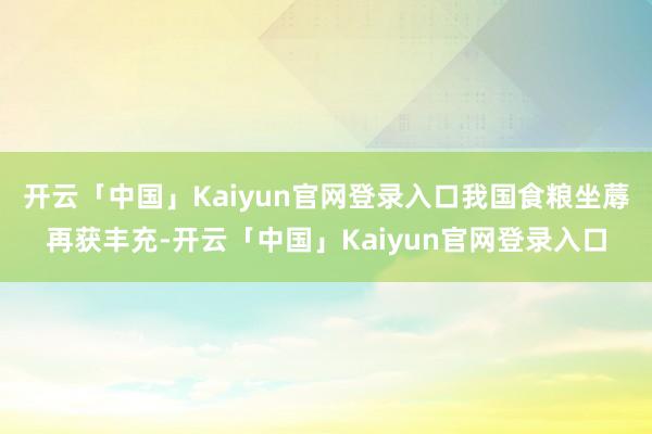 开云「中国」Kaiyun官网登录入口我国食粮坐蓐再获丰充-开云「中国」Kaiyun官网登录入口